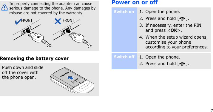 7Removing the battery coverPower on or offImproperly connecting the adapter can cause serious damage to the phone. Any damages by misuse are not covered by the warranty.Push down and slide off the cover with the phone open.FRONT FRONTSwitch on1. Open the phone.2. Press and hold [ ].3. If necessary, enter the PIN and press &lt;OK&gt;.4. When the setup wizard opens, customise your phone according to your preferences. Switch off1. Open the phone.2. Press and hold [ ].