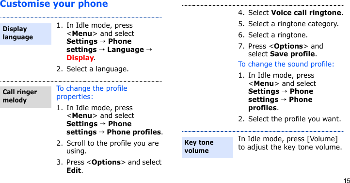 15Customise your phone1. In Idle mode, press &lt;Menu&gt; and select Settings → Phone settings → Language → Display.2. Select a language.To change the profile properties:1. In Idle mode, press &lt;Menu&gt; and select Settings → Phone settings → Phone profiles.2. Scroll to the profile you are using.3. Press &lt;Options&gt; and select Edit.Display languageCall ringer melody4. Select Voice call ringtone.5. Select a ringtone category.6. Select a ringtone.7. Press &lt;Options&gt; and select Save profile.To change the sound profile:1. In Idle mode, press &lt;Menu&gt; and select Settings → Phone settings → Phone profiles.2. Select the profile you want.In Idle mode, press [Volume] to adjust the key tone volume.Key tone volume