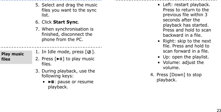 235. Select and drag the music files you want to the sync list.6. Click Start Sync.7. When synchronisation is finished, disconnect the phone from the PC.1. In Idle mode, press [ ].2. Press [ ] to play music files.3. During playback, use the following keys:• : pause or resume playback.Play music files• Left: restart playback. Press to return to the previous file within 3 seconds after the playback has started. Press and hold to scan backward in a file.• Right: skip to the next file. Press and hold to scan forward in a file.• Up: open the playlist.• Volume: adjust the volume.4. Press [Down] to stop playback.