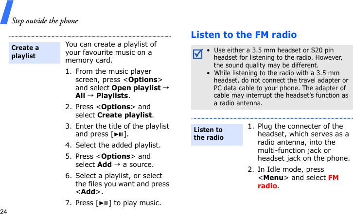 Step outside the phone24Listen to the FM radioYou can create a playlist of your favourite music on a memory card.1. From the music player screen, press &lt;Options&gt; and select Open playlist → All → Playlists.2. Press &lt;Options&gt; and select Create playlist.3. Enter the title of the playlist and press [ ].4. Select the added playlist. 5. Press &lt;Options&gt; and select Add → a source.6. Select a playlist, or select the files you want and press &lt;Add&gt;.7. Press [ ] to play music.Create a playlist•  Use either a 3.5 mm headset or S20 pin headset for listening to the radio. However, the sound quality may be different.•  While listening to the radio with a 3.5 mm headset, do not connect the travel adapter or PC data cable to your phone. The adapter of cable may interrupt the headset’s function as a radio antenna.1. Plug the connecter of the headset, which serves as a radio antenna, into the multi-function jack or headset jack on the phone.2. In Idle mode, press &lt;Menu&gt; and select FM radio.Listen to the radio