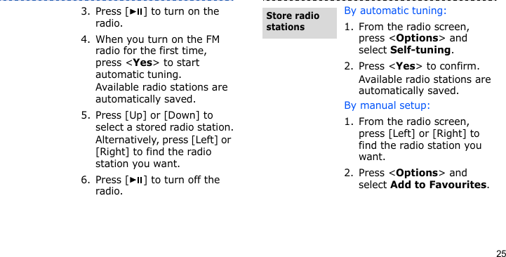 253. Press [ ] to turn on the radio.4. When you turn on the FM radio for the first time, press &lt;Yes&gt; to start automatic tuning. Available radio stations are automatically saved.5. Press [Up] or [Down] to select a stored radio station.Alternatively, press [Left] or [Right] to find the radio station you want.6. Press [ ] to turn off the radio.By automatic tuning:1. From the radio screen, press &lt;Options&gt; and select Self-tuning.2. Press &lt;Yes&gt; to confirm. Available radio stations are automatically saved.By manual setup:1. From the radio screen, press [Left] or [Right] to find the radio station you want.2. Press &lt;Options&gt; and select Add to Favourites.Store radio stations