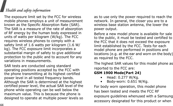 Health and safety information44The exposure limit set by the FCC for wireless mobile phones employs a unit of measurement known as the Specific Absorption Rate (SAR). The SAR is a measure of the rate of absorption of RF energy by the human body expressed in units of watts per kilogram (W/kg). The FCC requires wireless phones to comply with a safety limit of 1.6 watts per kilogram (1.6 W/kg). The FCC exposure limit incorporates a substantial margin of safety to give additional protection to the public and to account for any variations in measurements.SAR tests are conducted using standard operating positions accepted by the FCC with the phone transmitting at its highest certified power level in all tested frequency bands. Although the SAR is determined at the highest certified power level, the actual SAR level of the phone while operating can be well below the maximum value. This is because the phone is designed to operate at multiple power levels so as to use only the power required to reach the network. In general, the closer you are to a wireless base station antenna, the lower the power output.Before a new model phone is available for sale to the public, it must be tested and certified to the FCC that it does not exceed the exposure limit established by the FCC. Tests for each model phone are performed in positions and locations (e.g. at the ear and worn on the body) as required by the FCC.The highest SAR values for this model phone as reported to the FCC are:GSM 1900 Mode(Part 24)• Head: 0.277 W/Kg.• Body-worn: 0.651 W/Kg.For body worn operation, this model phonehas been tested and meets the FCC RF exposure guidelines whenused with a Samsung accessory designated for this product or when 