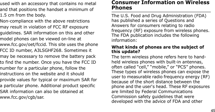 45used with an accessory that contains no metal and that positions the handset a minimum of 1.5 cm from the body.Non-compliance with the above restrictions may result in violation of FCC RF exposure guidelines. SAR information on this and other model phones can be viewed on-line at www.fcc.gov/oet/fccid. This site uses the phone FCC ID number, A3LSGHF268. Sometimes it may be necessary to remove the battery pack to find the number. Once you have the FCC ID number for a particular phone, follow the instructions on the website and it should provide values for typical or maximum SAR for a particular phone. Additional product specific SAR information can also be obtained at www.fcc.gov/cgb/sar.Consumer Information on Wireless PhonesThe U.S. Food and Drug Administration (FDA) has published a series of Questions and Answers for consumers relating to radio frequency (RF) exposure from wireless phones. The FDA publication includes the following information:What kinds of phones are the subject of this update?The term wireless phone refers here to hand-held wireless phones with built-in antennas, often called “cell,” “mobile,” or “PCS” phones. These types of wireless phones can expose the user to measurable radio frequency energy (RF) because of the short distance between the phone and the user&apos;s head. These RF exposures are limited by Federal Communications Commission safety guidelines that were developed with the advice of FDA and other 