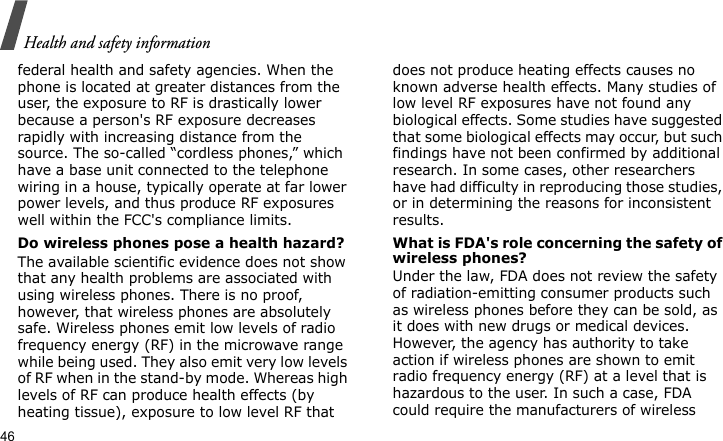 Health and safety information46federal health and safety agencies. When the phone is located at greater distances from the user, the exposure to RF is drastically lower because a person&apos;s RF exposure decreases rapidly with increasing distance from the source. The so-called “cordless phones,” which have a base unit connected to the telephone wiring in a house, typically operate at far lower power levels, and thus produce RF exposures well within the FCC&apos;s compliance limits.Do wireless phones pose a health hazard?The available scientific evidence does not show that any health problems are associated with using wireless phones. There is no proof, however, that wireless phones are absolutely safe. Wireless phones emit low levels of radio frequency energy (RF) in the microwave range while being used. They also emit very low levels of RF when in the stand-by mode. Whereas high levels of RF can produce health effects (by heating tissue), exposure to low level RF that does not produce heating effects causes no known adverse health effects. Many studies of low level RF exposures have not found any biological effects. Some studies have suggested that some biological effects may occur, but such findings have not been confirmed by additional research. In some cases, other researchers have had difficulty in reproducing those studies, or in determining the reasons for inconsistent results.What is FDA&apos;s role concerning the safety of wireless phones?Under the law, FDA does not review the safety of radiation-emitting consumer products such as wireless phones before they can be sold, as it does with new drugs or medical devices. However, the agency has authority to take action if wireless phones are shown to emit radio frequency energy (RF) at a level that is hazardous to the user. In such a case, FDA could require the manufacturers of wireless 