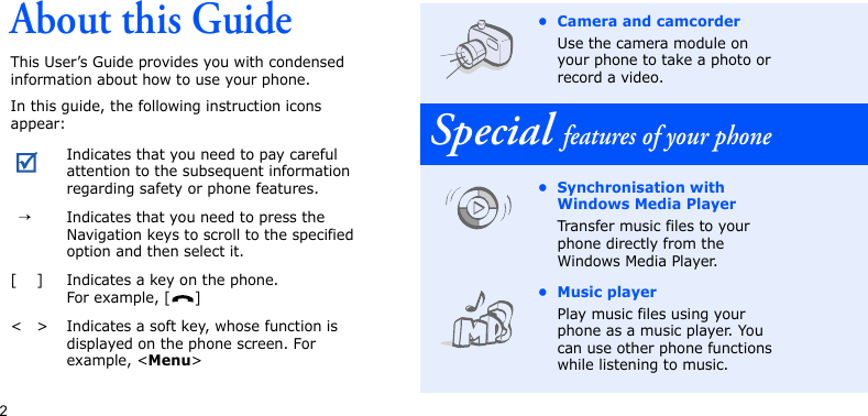 2About this GuideThis User’s Guide provides you with condensed information about how to use your phone. In this guide, the following instruction icons appear:Indicates that you need to pay careful attention to the subsequent information regarding safety or phone features.  →Indicates that you need to press the Navigation keys to scroll to the specified option and then select it.[ ] Indicates a key on the phone. For example, [ ]&lt; &gt; Indicates a soft key, whose function is displayed on the phone screen. For example, &lt;Menu&gt;• Camera and camcorderUse the camera module on your phone to take a photo or record a video.Special features of your phone• Synchronisation with Windows Media PlayerTransfer music files to your phone directly from the Windows Media Player.• Music playerPlay music files using your phone as a music player. You can use other phone functions while listening to music.