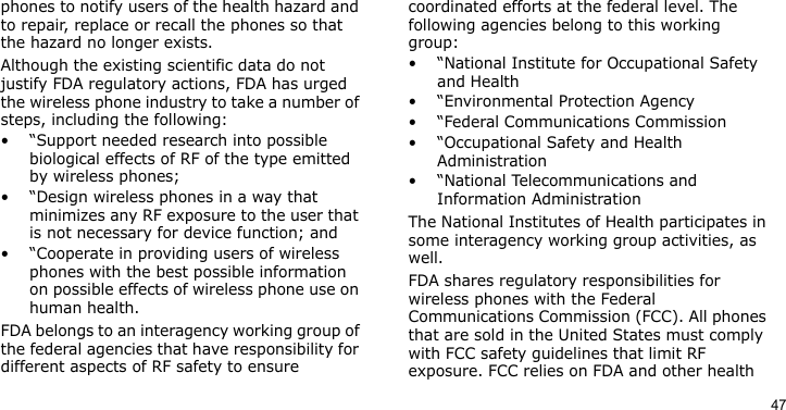 47phones to notify users of the health hazard and to repair, replace or recall the phones so that the hazard no longer exists.Although the existing scientific data do not justify FDA regulatory actions, FDA has urged the wireless phone industry to take a number of steps, including the following:• “Support needed research into possible biological effects of RF of the type emitted by wireless phones;• “Design wireless phones in a way that minimizes any RF exposure to the user that is not necessary for device function; and• “Cooperate in providing users of wireless phones with the best possible information on possible effects of wireless phone use on human health.FDA belongs to an interagency working group of the federal agencies that have responsibility for different aspects of RF safety to ensure coordinated efforts at the federal level. The following agencies belong to this working group:• “National Institute for Occupational Safety and Health• “Environmental Protection Agency• “Federal Communications Commission• “Occupational Safety and Health Administration• “National Telecommunications and Information AdministrationThe National Institutes of Health participates in some interagency working group activities, as well.FDA shares regulatory responsibilities for wireless phones with the Federal Communications Commission (FCC). All phones that are sold in the United States must comply with FCC safety guidelines that limit RF exposure. FCC relies on FDA and other health 
