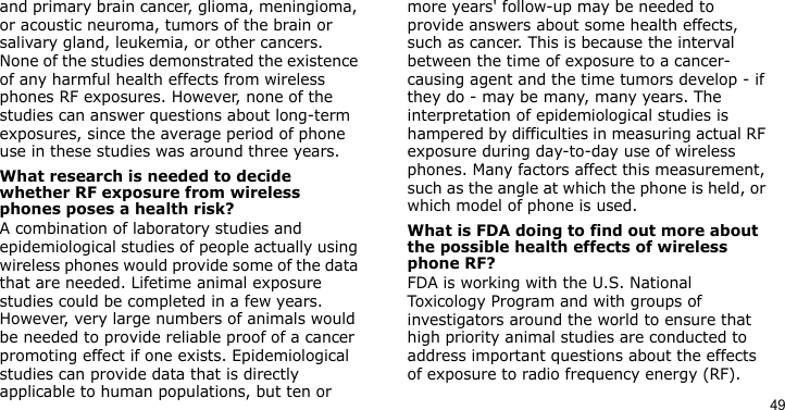 49and primary brain cancer, glioma, meningioma, or acoustic neuroma, tumors of the brain or salivary gland, leukemia, or other cancers. None of the studies demonstrated the existence of any harmful health effects from wireless phones RF exposures. However, none of the studies can answer questions about long-term exposures, since the average period of phone use in these studies was around three years.What research is needed to decide whether RF exposure from wireless phones poses a health risk?A combination of laboratory studies and epidemiological studies of people actually using wireless phones would provide some of the data that are needed. Lifetime animal exposure studies could be completed in a few years. However, very large numbers of animals would be needed to provide reliable proof of a cancer promoting effect if one exists. Epidemiological studies can provide data that is directly applicable to human populations, but ten or more years&apos; follow-up may be needed to provide answers about some health effects, such as cancer. This is because the interval between the time of exposure to a cancer-causing agent and the time tumors develop - if they do - may be many, many years. The interpretation of epidemiological studies is hampered by difficulties in measuring actual RF exposure during day-to-day use of wireless phones. Many factors affect this measurement, such as the angle at which the phone is held, or which model of phone is used.What is FDA doing to find out more about the possible health effects of wireless phone RF?FDA is working with the U.S. National Toxicology Program and with groups of investigators around the world to ensure that high priority animal studies are conducted to address important questions about the effects of exposure to radio frequency energy (RF).