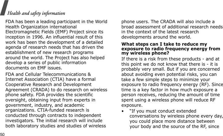 Health and safety information50FDA has been a leading participant in the World Health Organization international Electromagnetic Fields (EMF) Project since its inception in 1996. An influential result of this work has been the development of a detailed agenda of research needs that has driven the establishment of new research programs around the world. The Project has also helped develop a series of public information documents on EMF issues.FDA and Cellular Telecommunications &amp; Internet Association (CTIA) have a formal Cooperative Research and Development Agreement (CRADA) to do research on wireless phone safety. FDA provides the scientific oversight, obtaining input from experts in government, industry, and academic organizations. CTIA-funded research is conducted through contracts to independent investigators. The initial research will include both laboratory studies and studies of wireless phone users. The CRADA will also include a broad assessment of additional research needs in the context of the latest research developments around the world.What steps can I take to reduce my exposure to radio frequency energy from my wireless phone?If there is a risk from these products - and at this point we do not know that there is - it is probably very small. But if you are concerned about avoiding even potential risks, you can take a few simple steps to minimize your exposure to radio frequency energy (RF). Since time is a key factor in how much exposure a person receives, reducing the amount of time spent using a wireless phone will reduce RF exposure.• “If you must conduct extended conversations by wireless phone every day, you could place more distance between your body and the source of the RF, since 