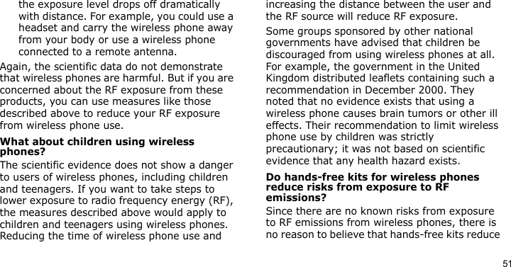 51the exposure level drops off dramatically with distance. For example, you could use a headset and carry the wireless phone away from your body or use a wireless phone connected to a remote antenna.Again, the scientific data do not demonstrate that wireless phones are harmful. But if you are concerned about the RF exposure from these products, you can use measures like those described above to reduce your RF exposure from wireless phone use.What about children using wireless phones?The scientific evidence does not show a danger to users of wireless phones, including children and teenagers. If you want to take steps to lower exposure to radio frequency energy (RF), the measures described above would apply to children and teenagers using wireless phones. Reducing the time of wireless phone use and increasing the distance between the user and the RF source will reduce RF exposure.Some groups sponsored by other national governments have advised that children be discouraged from using wireless phones at all. For example, the government in the United Kingdom distributed leaflets containing such a recommendation in December 2000. They noted that no evidence exists that using a wireless phone causes brain tumors or other ill effects. Their recommendation to limit wireless phone use by children was strictly precautionary; it was not based on scientific evidence that any health hazard exists. Do hands-free kits for wireless phones reduce risks from exposure to RF emissions?Since there are no known risks from exposure to RF emissions from wireless phones, there is no reason to believe that hands-free kits reduce 