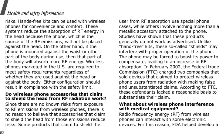 Health and safety information52risks. Hands-free kits can be used with wireless phones for convenience and comfort. These systems reduce the absorption of RF energy in the head because the phone, which is the source of the RF emissions, will not be placed against the head. On the other hand, if the phone is mounted against the waist or other part of the body during use, then that part of the body will absorb more RF energy. Wireless phones marketed in the U.S. are required to meet safety requirements regardless of whether they are used against the head or against the body. Either configuration should result in compliance with the safety limit.Do wireless phone accessories that claim to shield the head from RF radiation work?Since there are no known risks from exposure to RF emissions from wireless phones, there is no reason to believe that accessories that claim to shield the head from those emissions reduce risks. Some products that claim to shield the user from RF absorption use special phone cases, while others involve nothing more than a metallic accessory attached to the phone. Studies have shown that these products generally do not work as advertised. Unlike “hand-free” kits, these so-called “shields” may interfere with proper operation of the phone. The phone may be forced to boost its power to compensate, leading to an increase in RF absorption. In February 2002, the Federal trade Commission (FTC) charged two companies that sold devices that claimed to protect wireless phone users from radiation with making false and unsubstantiated claims. According to FTC, these defendants lacked a reasonable basis to substantiate their claim.What about wireless phone interference with medical equipment?Radio frequency energy (RF) from wireless phones can interact with some electronic devices. For this reason, FDA helped develop a 