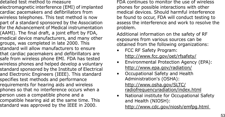 53detailed test method to measure electromagnetic interference (EMI) of implanted cardiac pacemakers and defibrillators from wireless telephones. This test method is now part of a standard sponsored by the Association for the Advancement of Medical instrumentation (AAMI). The final draft, a joint effort by FDA, medical device manufacturers, and many other groups, was completed in late 2000. This standard will allow manufacturers to ensure that cardiac pacemakers and defibrillators are safe from wireless phone EMI. FDA has tested wireless phones and helped develop a voluntary standard sponsored by the Institute of Electrical and Electronic Engineers (IEEE). This standard specifies test methods and performance requirements for hearing aids and wireless phones so that no interference occurs when a person uses a compatible phone and a compatible hearing aid at the same time. This standard was approved by the IEEE in 2000.FDA continues to monitor the use of wireless phones for possible interactions with other medical devices. Should harmful interference be found to occur, FDA will conduct testing to assess the interference and work to resolve the problem.Additional information on the safety of RF exposures from various sources can be obtained from the following organizations:• FCC RF Safety Program:http://www.fcc.gov/oet/rfsafety/• Environmental Protection Agency (EPA):http://www.epa.gov/radiation/• Occupational Safety and Health Administration&apos;s (OSHA): http://www.osha.gov/SLTC/radiofrequencyradiation/index.html• National institute for Occupational Safety and Health (NIOSH):http://www.cdc.gov/niosh/emfpg.html 