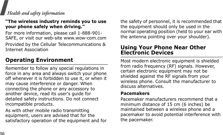Health and safety information56“The wireless industry reminds you to use your phone safely when driving.”For more information, please call 1-888-901-SAFE, or visit our web-site www.wow-com.comProvided by the Cellular Telecommunications &amp; Internet AssociationOperating EnvironmentRemember to follow any special regulations in force in any area and always switch your phone off whenever it is forbidden to use it, or when it may cause interference or danger. When connecting the phone or any accessory to another device, read its user&apos;s guide for detailed safety instructions. Do not connect incompatible products.As with other mobile radio transmitting equipment, users are advised that for the satisfactory operation of the equipment and for the safety of personnel, it is recommended that the equipment should only be used in the normal operating position (held to your ear with the antenna pointing over your shoulder).Using Your Phone Near Other Electronic DevicesMost modern electronic equipment is shielded from radio frequency (RF) signals. However, certain electronic equipment may not be shielded against the RF signals from your wireless phone. Consult the manufacturer to discuss alternatives.PacemakersPacemaker manufacturers recommend that a minimum distance of 15 cm (6 inches) be maintained between a wireless phone and a pacemaker to avoid potential interference with the pacemaker.