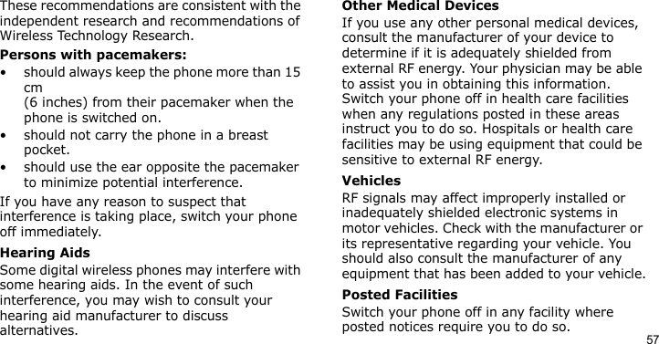 57These recommendations are consistent with the independent research and recommendations of Wireless Technology Research.Persons with pacemakers:• should always keep the phone more than 15 cm (6 inches) from their pacemaker when the phone is switched on.• should not carry the phone in a breast pocket.• should use the ear opposite the pacemaker to minimize potential interference.If you have any reason to suspect that interference is taking place, switch your phone off immediately.Hearing AidsSome digital wireless phones may interfere with some hearing aids. In the event of such interference, you may wish to consult your hearing aid manufacturer to discuss alternatives.Other Medical DevicesIf you use any other personal medical devices, consult the manufacturer of your device to determine if it is adequately shielded from external RF energy. Your physician may be able to assist you in obtaining this information. Switch your phone off in health care facilities when any regulations posted in these areas instruct you to do so. Hospitals or health care facilities may be using equipment that could be sensitive to external RF energy.VehiclesRF signals may affect improperly installed or inadequately shielded electronic systems in motor vehicles. Check with the manufacturer or its representative regarding your vehicle. You should also consult the manufacturer of any equipment that has been added to your vehicle.Posted FacilitiesSwitch your phone off in any facility where posted notices require you to do so.