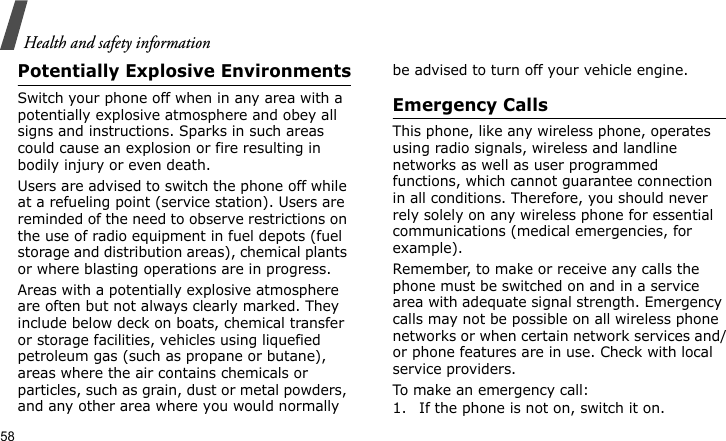 Health and safety information58Potentially Explosive EnvironmentsSwitch your phone off when in any area with a potentially explosive atmosphere and obey all signs and instructions. Sparks in such areas could cause an explosion or fire resulting in bodily injury or even death.Users are advised to switch the phone off while at a refueling point (service station). Users are reminded of the need to observe restrictions on the use of radio equipment in fuel depots (fuel storage and distribution areas), chemical plants or where blasting operations are in progress.Areas with a potentially explosive atmosphere are often but not always clearly marked. They include below deck on boats, chemical transfer or storage facilities, vehicles using liquefied petroleum gas (such as propane or butane), areas where the air contains chemicals or particles, such as grain, dust or metal powders, and any other area where you would normally be advised to turn off your vehicle engine.Emergency CallsThis phone, like any wireless phone, operates using radio signals, wireless and landline networks as well as user programmed functions, which cannot guarantee connection in all conditions. Therefore, you should never rely solely on any wireless phone for essential communications (medical emergencies, for example).Remember, to make or receive any calls the phone must be switched on and in a service area with adequate signal strength. Emergency calls may not be possible on all wireless phone networks or when certain network services and/or phone features are in use. Check with local service providers.To make an emergency call:1. If the phone is not on, switch it on.