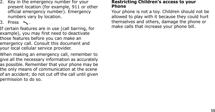 592. Key in the emergency number for your present location (for example, 911 or other official emergency number). Emergency numbers vary by location.3. Press .If certain features are in use (call barring, for example), you may first need to deactivate those features before you can make an emergency call. Consult this document and your local cellular service provider.When making an emergency call, remember to give all the necessary information as accurately as possible. Remember that your phone may be the only means of communication at the scene of an accident; do not cut off the call until given permission to do so.Restricting Children&apos;s access to your PhoneYour phone is not a toy. Children should not be allowed to play with it because they could hurt themselves and others, damage the phone or make calls that increase your phone bill.