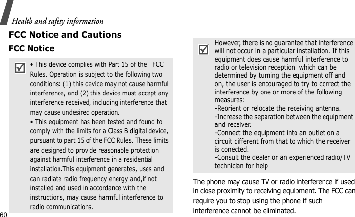 Health and safety information60FCC Notice and CautionsFCC NoticeThe phone may cause TV or radio interference if used in close proximity to receiving equipment. The FCC can require you to stop using the phone if such interference cannot be eliminated.• This device complies with Part 15 of the   FCC Rules. Operation is subject to the following two conditions: (1) this device may not cause harmful interference, and (2) this device must accept any interference received, including interference that may cause undesired operation.• This equipment has been tested and found to comply with the limits for a Class B digital device, pursuant to part 15 of the FCC Rules. These limits are designed to provide reasonable protection against harmful interference in a residential installation.This equipment generates, uses and can radiate radio frequency energy and,if not installed and used in accordance with the instructions, may cause harmful interference to radio communications.However, there is no guarantee that interference will not occur in a particular installation. If this equipment does cause harmful interference to radio or television reception, which can be determined by turning the equipment off and on, the user is encouraged to try to correct the interference by one or more of the following measures:-Reorient or relocate the receiving antenna.-Increase the separation between the equipment and receiver.-Connect the equipment into an outlet on a circuit different from that to which the receiver is conected.-Consult the dealer or an experienced radio/TV technician for help