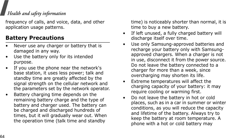 Health and safety information64frequency of calls, and voice, data, and other application usage patterns. Battery Precautions• Never use any charger or battery that is damaged in any way.• Use the battery only for its intended purpose.• If you use the phone near the network&apos;s base station, it uses less power; talk and standby time are greatly affected by the signal strength on the cellular network and the parameters set by the network operator.• Battery charging time depends on the remaining battery charge and the type of battery and charger used. The battery can be charged and discharged hundreds of times, but it will gradually wear out. When the operation time (talk time and standby time) is noticeably shorter than normal, it is time to buy a new battery.• If left unused, a fully charged battery will discharge itself over time.• Use only Samsung-approved batteries and recharge your battery only with Samsung-approved chargers. When a charger is not in use, disconnect it from the power source. Do not leave the battery connected to a charger for more than a week, since overcharging may shorten its life.• Extreme temperatures will affect the charging capacity of your battery: it may require cooling or warming first.• Do not leave the battery in hot or cold places, such as in a car in summer or winter conditions, as you will reduce the capacity and lifetime of the battery. Always try to keep the battery at room temperature. A phone with a hot or cold battery may 