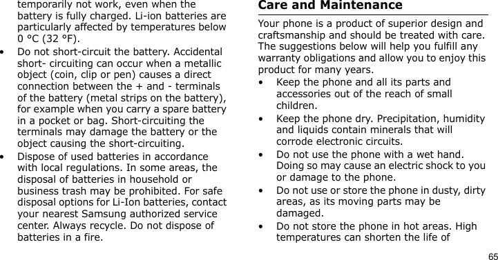 65temporarily not work, even when the battery is fully charged. Li-ion batteries are particularly affected by temperatures below 0 °C (32 °F).• Do not short-circuit the battery. Accidental short- circuiting can occur when a metallic object (coin, clip or pen) causes a direct connection between the + and - terminals of the battery (metal strips on the battery), for example when you carry a spare battery in a pocket or bag. Short-circuiting the terminals may damage the battery or the object causing the short-circuiting.• Dispose of used batteries in accordance with local regulations. In some areas, the disposal of batteries in household or business trash may be prohibited. For safe disposal options for Li-Ion batteries, contact your nearest Samsung authorized service center. Always recycle. Do not dispose of batteries in a fire.Care and MaintenanceYour phone is a product of superior design and craftsmanship and should be treated with care. The suggestions below will help you fulfill any warranty obligations and allow you to enjoy this product for many years.• Keep the phone and all its parts and accessories out of the reach of small children.• Keep the phone dry. Precipitation, humidity and liquids contain minerals that will corrode electronic circuits.• Do not use the phone with a wet hand. Doing so may cause an electric shock to you or damage to the phone.• Do not use or store the phone in dusty, dirty areas, as its moving parts may be damaged.• Do not store the phone in hot areas. High temperatures can shorten the life of 