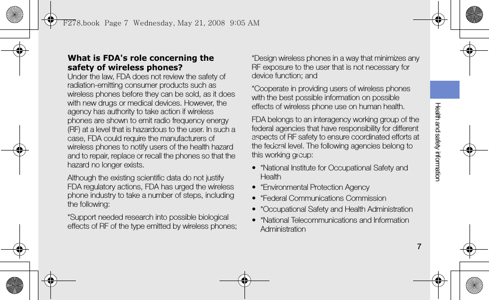 Health and safety information7What is FDA&apos;s role concerning the safety of wireless phones?Under the law, FDA does not review the safety of radiation-emitting consumer products such as wireless phones before they can be sold, as it does with new drugs or medical devices. However, the agency has authority to take action if wireless phones are shown to emit radio frequency energy (RF) at a level that is hazardous to the user. In such a case, FDA could require the manufacturers of wireless phones to notify users of the health hazard and to repair, replace or recall the phones so that the hazard no longer exists.Although the existing scientific data do not justify FDA regulatory actions, FDA has urged the wireless phone industry to take a number of steps, including the following:“Support needed research into possible biological effects of RF of the type emitted by wireless phones;“Design wireless phones in a way that minimizes any RF exposure to the user that is not necessary for device function; and“Cooperate in providing users of wireless phones with the best possible information on possible effects of wireless phone use on human health.FDA belongs to an interagency working group of the federal agencies that have responsibility for different aspects of RF safety to ensure coordinated efforts at the federal level. The following agencies belong to this working group:• “National Institute for Occupational Safety and Health• “Environmental Protection Agency• “Federal Communications Commission• “Occupational Safety and Health Administration• “National Telecommunications and Information AdministrationF278.book  Page 7  Wednesday, May 21, 2008  9:05 AM