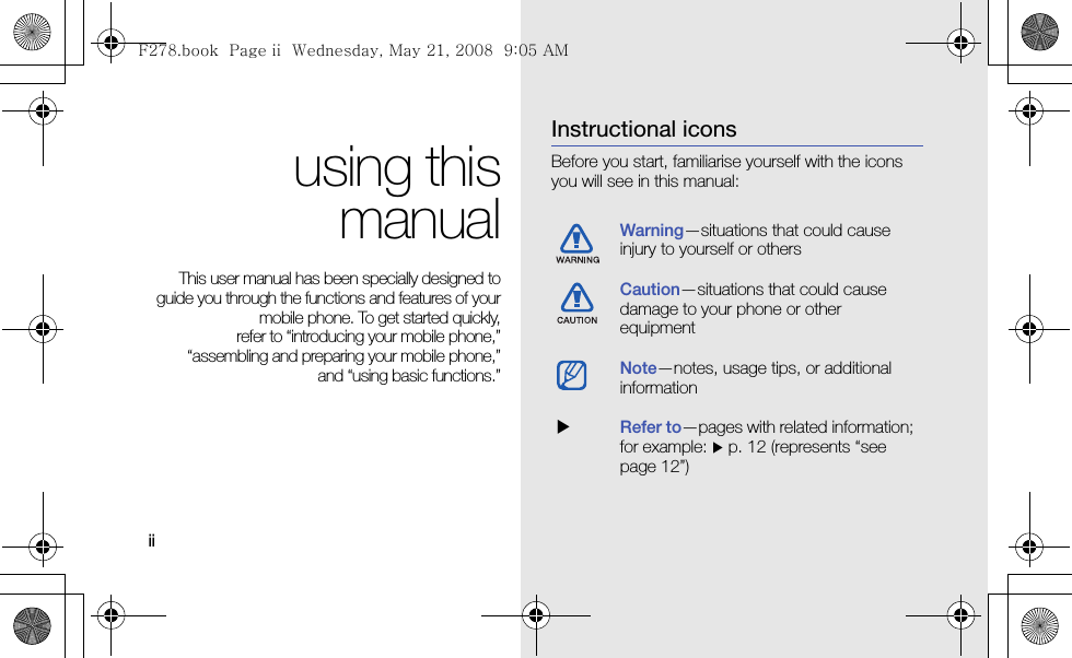 ii using thismanualThis user manual has been specially designed toguide you through the functions and features of yourmobile phone. To get started quickly,refer to “introducing your mobile phone,”“assembling and preparing your mobile phone,”and “using basic functions.”Instructional iconsBefore you start, familiarise yourself with the icons you will see in this manual: Warning—situations that could cause injury to yourself or othersCaution—situations that could cause damage to your phone or other equipmentNote—notes, usage tips, or additional information  XRefer to—pages with related information; for example: X p. 12 (represents “see page 12”)F278.book  Page ii  Wednesday, May 21, 2008  9:05 AM