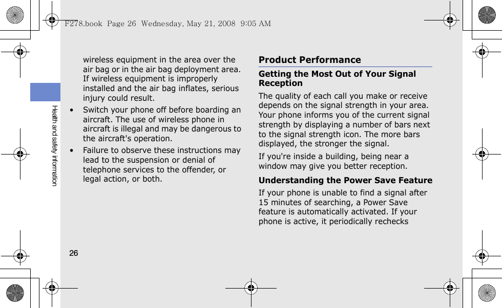 26Health and safety informationwireless equipment in the area over the air bag or in the air bag deployment area. If wireless equipment is improperly installed and the air bag inflates, serious injury could result.• Switch your phone off before boarding an aircraft. The use of wireless phone in aircraft is illegal and may be dangerous to the aircraft&apos;s operation.• Failure to observe these instructions may lead to the suspension or denial of telephone services to the offender, or legal action, or both.Product PerformanceGetting the Most Out of Your Signal ReceptionThe quality of each call you make or receive depends on the signal strength in your area. Your phone informs you of the current signal strength by displaying a number of bars next to the signal strength icon. The more bars displayed, the stronger the signal.If you&apos;re inside a building, being near a window may give you better reception.Understanding the Power Save FeatureIf your phone is unable to find a signal after 15 minutes of searching, a Power Save feature is automatically activated. If your phone is active, it periodically rechecks F278.book  Page 26  Wednesday, May 21, 2008  9:05 AM