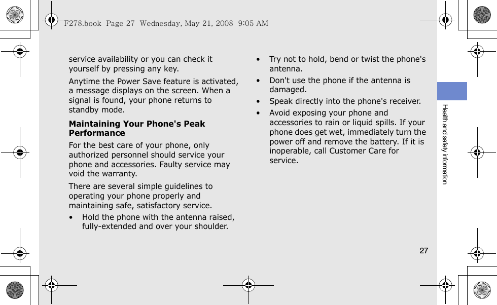 Health and safety information27service availability or you can check it yourself by pressing any key.Anytime the Power Save feature is activated, a message displays on the screen. When a signal is found, your phone returns to standby mode.Maintaining Your Phone&apos;s Peak PerformanceFor the best care of your phone, only authorized personnel should service your phone and accessories. Faulty service may void the warranty.There are several simple guidelines to operating your phone properly and maintaining safe, satisfactory service.• Hold the phone with the antenna raised, fully-extended and over your shoulder.• Try not to hold, bend or twist the phone&apos;s antenna.• Don&apos;t use the phone if the antenna is damaged.• Speak directly into the phone&apos;s receiver.• Avoid exposing your phone and accessories to rain or liquid spills. If your phone does get wet, immediately turn the power off and remove the battery. If it is inoperable, call Customer Care for service.F278.book  Page 27  Wednesday, May 21, 2008  9:05 AM
