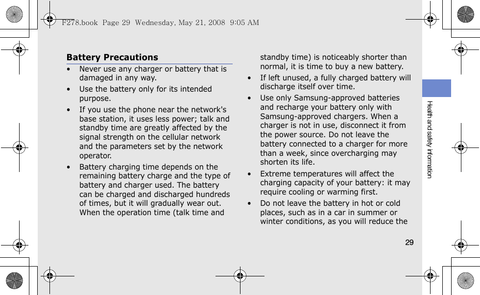 Health and safety information29Battery Precautions• Never use any charger or battery that is damaged in any way.• Use the battery only for its intended purpose.• If you use the phone near the network&apos;s base station, it uses less power; talk and standby time are greatly affected by the signal strength on the cellular network and the parameters set by the network operator.• Battery charging time depends on the remaining battery charge and the type of battery and charger used. The battery can be charged and discharged hundreds of times, but it will gradually wear out. When the operation time (talk time and standby time) is noticeably shorter than normal, it is time to buy a new battery.• If left unused, a fully charged battery will discharge itself over time.• Use only Samsung-approved batteries and recharge your battery only with Samsung-approved chargers. When a charger is not in use, disconnect it from the power source. Do not leave the battery connected to a charger for more than a week, since overcharging may shorten its life.• Extreme temperatures will affect the charging capacity of your battery: it may require cooling or warming first.• Do not leave the battery in hot or cold places, such as in a car in summer or winter conditions, as you will reduce the F278.book  Page 29  Wednesday, May 21, 2008  9:05 AM