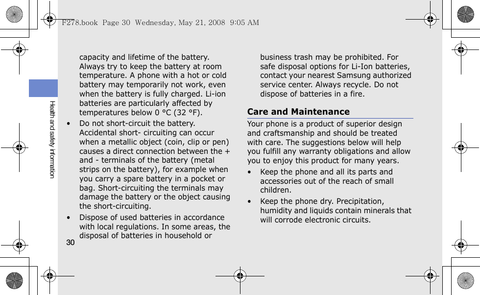 30Health and safety informationcapacity and lifetime of the battery. Always try to keep the battery at room temperature. A phone with a hot or cold battery may temporarily not work, even when the battery is fully charged. Li-ion batteries are particularly affected by temperatures below 0 °C (32 °F).• Do not short-circuit the battery. Accidental short- circuiting can occur when a metallic object (coin, clip or pen) causes a direct connection between the + and - terminals of the battery (metal strips on the battery), for example when you carry a spare battery in a pocket or bag. Short-circuiting the terminals may damage the battery or the object causing the short-circuiting.• Dispose of used batteries in accordance with local regulations. In some areas, the disposal of batteries in household or business trash may be prohibited. For safe disposal options for Li-Ion batteries, contact your nearest Samsung authorized service center. Always recycle. Do not dispose of batteries in a fire.Care and MaintenanceYour phone is a product of superior design and craftsmanship and should be treated with care. The suggestions below will help you fulfill any warranty obligations and allow you to enjoy this product for many years.• Keep the phone and all its parts and accessories out of the reach of small children.• Keep the phone dry. Precipitation, humidity and liquids contain minerals that will corrode electronic circuits.F278.book  Page 30  Wednesday, May 21, 2008  9:05 AM