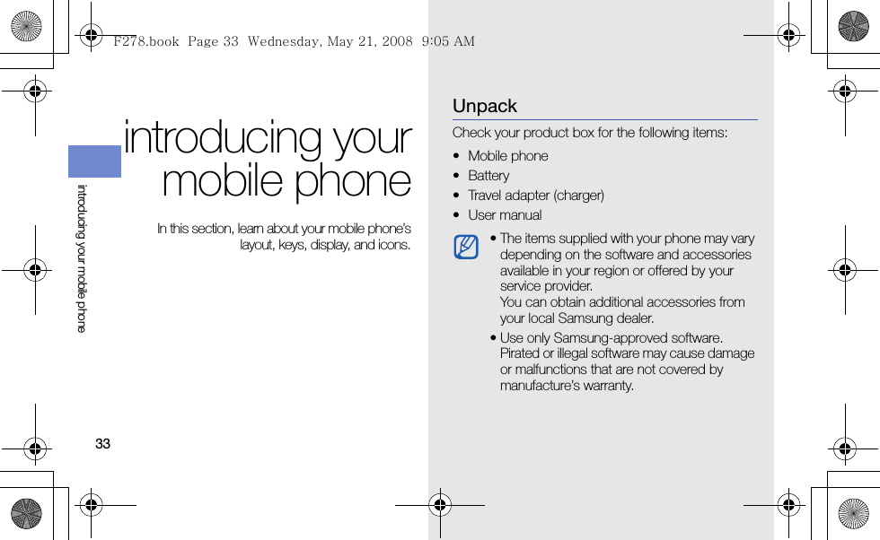 33introducing your mobile phoneintroducing yourmobile phone In this section, learn about your mobile phone’slayout, keys, display, and icons.UnpackCheck your product box for the following items:• Mobile phone• Battery• Travel adapter (charger)•User manual • The items supplied with your phone may vary depending on the software and accessories available in your region or offered by your service provider. You can obtain additional accessories from your local Samsung dealer.• Use only Samsung-approved software. Pirated or illegal software may cause damage or malfunctions that are not covered by manufacture’s warranty.F278.book  Page 33  Wednesday, May 21, 2008  9:05 AM