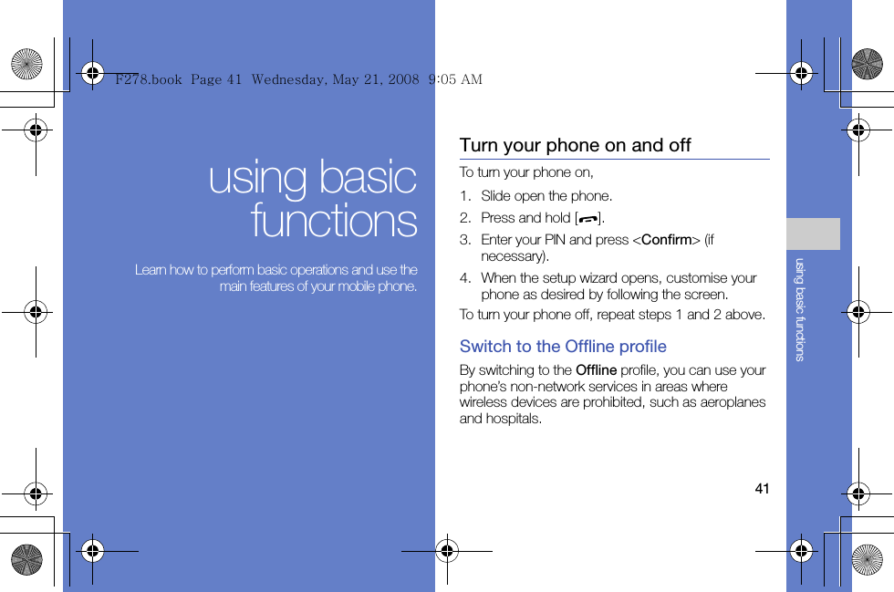 41using basic functionsusing basicfunctions Learn how to perform basic operations and use themain features of your mobile phone.Turn your phone on and offTo turn your phone on,1. Slide open the phone.2. Press and hold [ ]. 3. Enter your PIN and press &lt;Confirm&gt; (if necessary).4. When the setup wizard opens, customise your phone as desired by following the screen.To turn your phone off, repeat steps 1 and 2 above.Switch to the Offline profileBy switching to the Offline profile, you can use your phone’s non-network services in areas where wireless devices are prohibited, such as aeroplanes and hospitals.F278.book  Page 41  Wednesday, May 21, 2008  9:05 AM