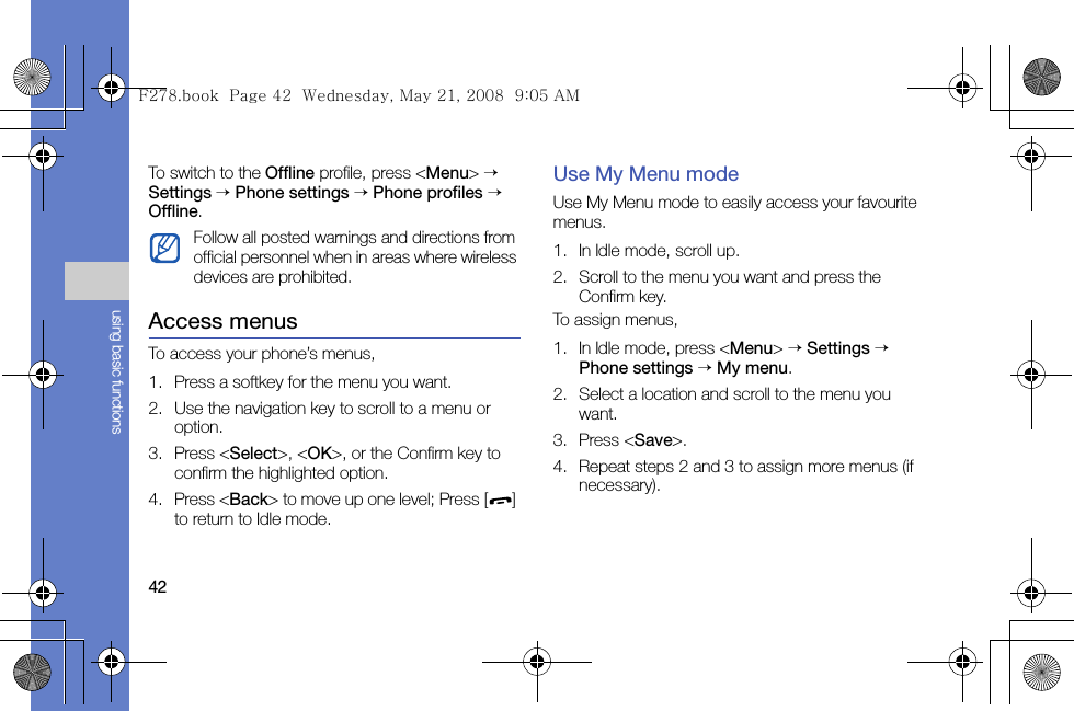 42using basic functionsTo switch to the Offline profile, press &lt;Menu&gt; → Settings → Phone settings → Phone profiles → Offline.Access menusTo access your phone’s menus,1. Press a softkey for the menu you want.2. Use the navigation key to scroll to a menu or option.3. Press &lt;Select&gt;, &lt;OK&gt;, or the Confirm key to confirm the highlighted option.4. Press &lt;Back&gt; to move up one level; Press [ ] to return to Idle mode.Use My Menu modeUse My Menu mode to easily access your favourite menus.1. In Idle mode, scroll up.2. Scroll to the menu you want and press the Confirm key.To assign menus,1. In Idle mode, press &lt;Menu&gt; → Settings → Phone settings → My menu.2. Select a location and scroll to the menu you want.3. Press &lt;Save&gt;.4. Repeat steps 2 and 3 to assign more menus (if necessary).Follow all posted warnings and directions from official personnel when in areas where wireless devices are prohibited.F278.book  Page 42  Wednesday, May 21, 2008  9:05 AM