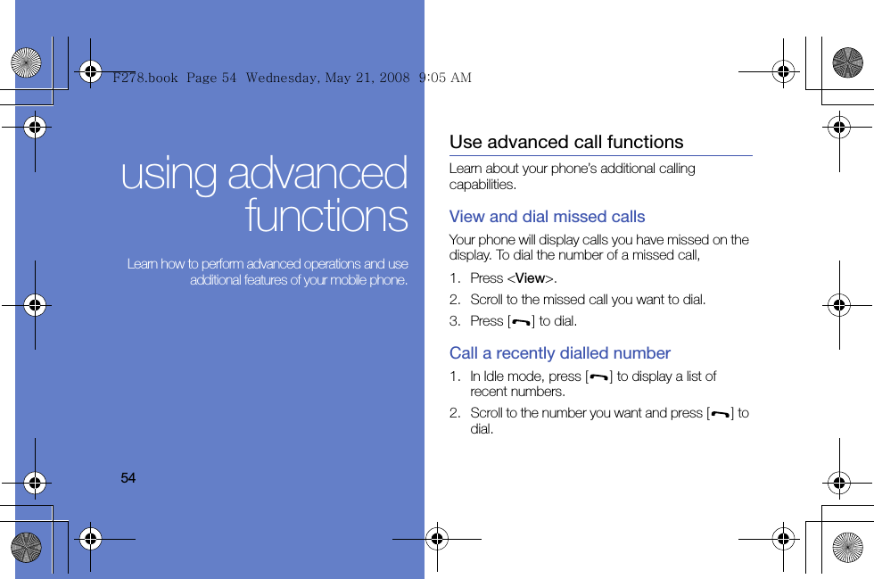 54using advancedfunctions Learn how to perform advanced operations and useadditional features of your mobile phone.Use advanced call functionsLearn about your phone’s additional calling capabilities. View and dial missed callsYour phone will display calls you have missed on the display. To dial the number of a missed call,1. Press &lt;View&gt;.2. Scroll to the missed call you want to dial.3. Press [ ] to dial.Call a recently dialled number1. In Idle mode, press [ ] to display a list of recent numbers.2. Scroll to the number you want and press [ ] to dial.F278.book  Page 54  Wednesday, May 21, 2008  9:05 AM