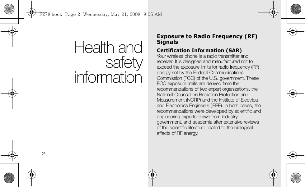2Health andsafetyinformationExposure to Radio Frequency (RF) SignalsCertification Information (SAR)Your wireless phone is a radio transmitter and receiver. It is designed and manufactured not to exceed the exposure limits for radio frequency (RF) energy set by the Federal Communications Commission (FCC) of the U.S. government. These FCC exposure limits are derived from the recommendations of two expert organizations, the National Counsel on Radiation Protection and Measurement (NCRP) and the Institute of Electrical and Electronics Engineers (IEEE). In both cases, the recommendations were developed by scientific and engineering experts drawn from industry, government, and academia after extensive reviews of the scientific literature related to the biological effects of RF energy.F278.book  Page 2  Wednesday, May 21, 2008  9:05 AM