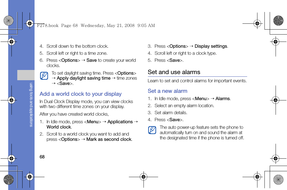 68using tools and applications4. Scroll down to the bottom clock.5. Scroll left or right to a time zone.6. Press &lt;Options&gt; → Save to create your world clocks.Add a world clock to your displayIn Dual Clock Display mode, you can view clocks with two different time zones on your display. After you have created world clocks,1. In Idle mode, press &lt;Menu&gt; → Applications → World clock.2. Scroll to a world clock you want to add and press &lt;Options&gt; → Mark as second clock.3. Press &lt;Options&gt; → Display settings.4. Scroll left or right to a clock type.5. Press &lt;Save&gt;.Set and use alarmsLearn to set and control alarms for important events.Set a new alarm1. In Idle mode, press &lt;Menu&gt; → Alarms.2. Select an empty alarm location.3. Set alarm details.4. Press &lt;Save&gt;.To set daylight saving time. Press &lt;Options&gt; → Apply daylight saving time → time zones → &lt;Save&gt;.The auto power-up feature sets the phone to automatically turn on and sound the alarm at the designated time if the phone is turned off.F278.book  Page 68  Wednesday, May 21, 2008  9:05 AM