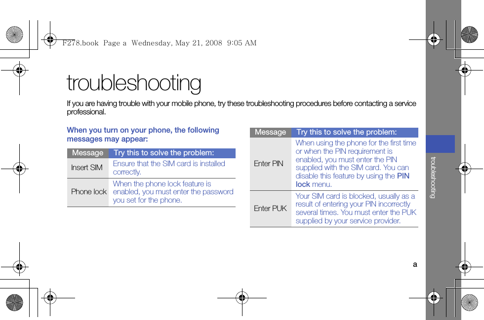 atroubleshootingtroubleshootingIf you are having trouble with your mobile phone, try these troubleshooting procedures before contacting a service professional.When you turn on your phone, the following messages may appear:Message Try this to solve the problem:Insert SIM  Ensure that the SIM card is installed correctly.Phone lockWhen the phone lock feature is enabled, you must enter the password you set for the phone.Enter PINWhen using the phone for the first time or when the PIN requirement is enabled, you must enter the PIN supplied with the SIM card. You can disable this feature by using the PIN lock menu.Enter PUKYour SIM card is blocked, usually as a result of entering your PIN incorrectly several times. You must enter the PUK supplied by your service provider. Message Try this to solve the problem:F278.book  Page a  Wednesday, May 21, 2008  9:05 AM
