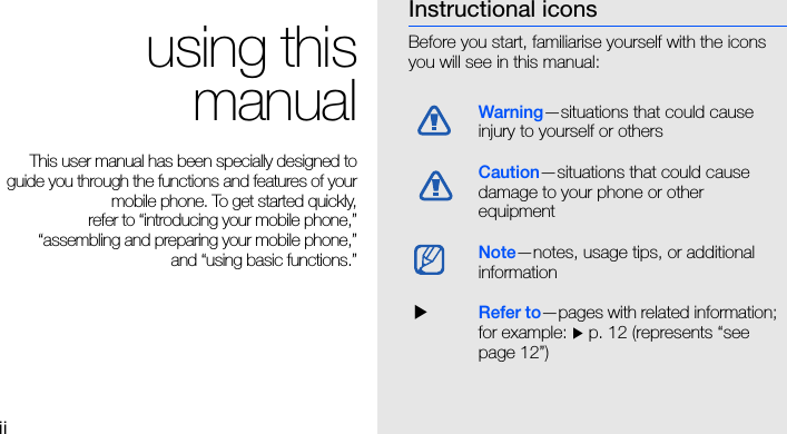 ii using thismanualThis user manual has been specially designed toguide you through the functions and features of yourmobile phone. To get started quickly,refer to “introducing your mobile phone,”“assembling and preparing your mobile phone,”and “using basic functions.”Instructional iconsBefore you start, familiarise yourself with the icons you will see in this manual: Warning—situations that could cause injury to yourself or othersCaution—situations that could cause damage to your phone or other equipmentNote—notes, usage tips, or additional information  XRefer to—pages with related information; for example: X p. 12 (represents “see page 12”)