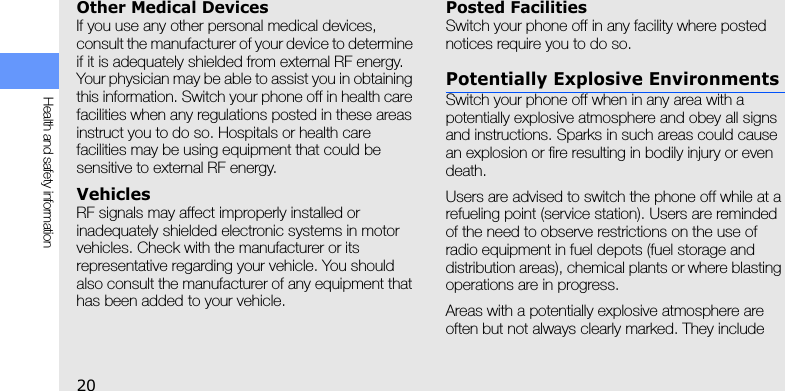 20Health and safety informationOther Medical DevicesIf you use any other personal medical devices, consult the manufacturer of your device to determine if it is adequately shielded from external RF energy. Your physician may be able to assist you in obtaining this information. Switch your phone off in health care facilities when any regulations posted in these areas instruct you to do so. Hospitals or health care facilities may be using equipment that could be sensitive to external RF energy.VehiclesRF signals may affect improperly installed or inadequately shielded electronic systems in motor vehicles. Check with the manufacturer or its representative regarding your vehicle. You should also consult the manufacturer of any equipment that has been added to your vehicle.Posted FacilitiesSwitch your phone off in any facility where posted notices require you to do so.Potentially Explosive EnvironmentsSwitch your phone off when in any area with a potentially explosive atmosphere and obey all signs and instructions. Sparks in such areas could cause an explosion or fire resulting in bodily injury or even death.Users are advised to switch the phone off while at a refueling point (service station). Users are reminded of the need to observe restrictions on the use of radio equipment in fuel depots (fuel storage and distribution areas), chemical plants or where blasting operations are in progress.Areas with a potentially explosive atmosphere are often but not always clearly marked. They include 