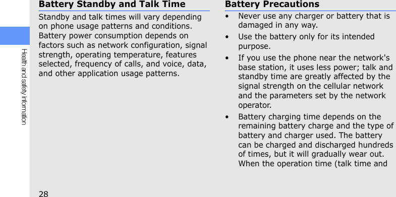 28Health and safety informationBattery Standby and Talk TimeStandby and talk times will vary depending on phone usage patterns and conditions. Battery power consumption depends on factors such as network configuration, signal strength, operating temperature, features selected, frequency of calls, and voice, data, and other application usage patterns. Battery Precautions• Never use any charger or battery that is damaged in any way.• Use the battery only for its intended purpose.• If you use the phone near the network&apos;s base station, it uses less power; talk and standby time are greatly affected by the signal strength on the cellular network and the parameters set by the network operator.• Battery charging time depends on the remaining battery charge and the type of battery and charger used. The battery can be charged and discharged hundreds of times, but it will gradually wear out. When the operation time (talk time and 
