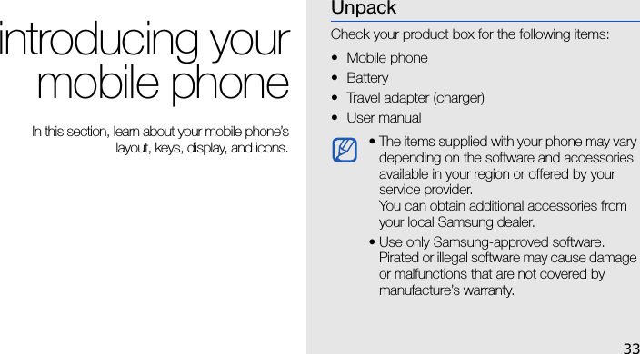 33introducing yourmobile phone In this section, learn about your mobile phone’slayout, keys, display, and icons.UnpackCheck your product box for the following items:• Mobile phone• Battery• Travel adapter (charger)•User manual • The items supplied with your phone may vary depending on the software and accessories available in your region or offered by your service provider. You can obtain additional accessories from your local Samsung dealer.• Use only Samsung-approved software. Pirated or illegal software may cause damage or malfunctions that are not covered by manufacture’s warranty.