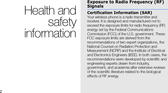2Health andsafetyinformationExposure to Radio Frequency (RF) SignalsCertification Information (SAR)Your wireless phone is a radio transmitter and receiver. It is designed and manufactured not to exceed the exposure limits for radio frequency (RF) energy set by the Federal Communications Commission (FCC) of the U.S. government. These FCC exposure limits are derived from the recommendations of two expert organizations, the National Counsel on Radiation Protection and Measurement (NCRP) and the Institute of Electrical and Electronics Engineers (IEEE). In both cases, the recommendations were developed by scientific and engineering experts drawn from industry, government, and academia after extensive reviews of the scientific literature related to the biological effects of RF energy.