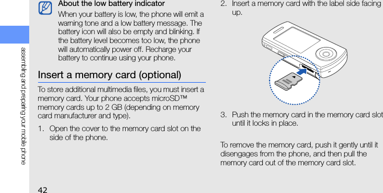 42assembling and preparing your mobile phoneInsert a memory card (optional)To store additional multimedia files, you must insert a memory card. Your phone accepts microSD™ memory cards up to 2 GB (depending on memory card manufacturer and type).1. Open the cover to the memory card slot on the side of the phone.2. Insert a memory card with the label side facing up.3. Push the memory card in the memory card slot until it locks in place.To remove the memory card, push it gently until it disengages from the phone, and then pull the memory card out of the memory card slot.About the low battery indicatorWhen your battery is low, the phone will emit a warning tone and a low battery message. The battery icon will also be empty and blinking. If the battery level becomes too low, the phone will automatically power off. Recharge your battery to continue using your phone.