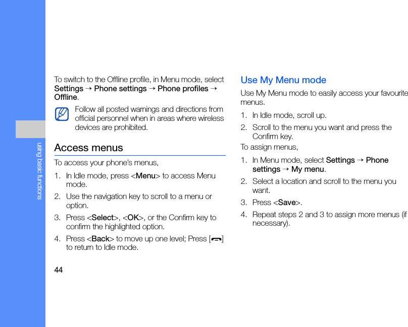 44using basic functionsTo switch to the Offline profile, in Menu mode, select Settings → Phone settings → Phone profiles → Offline.Access menusTo access your phone’s menus,1. In Idle mode, press &lt;Menu&gt; to access Menu mode.2. Use the navigation key to scroll to a menu or option.3. Press &lt;Select&gt;, &lt;OK&gt;, or the Confirm key to confirm the highlighted option.4. Press &lt;Back&gt; to move up one level; Press [ ] to return to Idle mode.Use My Menu modeUse My Menu mode to easily access your favourite menus.1. In Idle mode, scroll up.2. Scroll to the menu you want and press the Confirm key.To assign menus,1. In Menu mode, select Settings → Phone settings → My menu.2. Select a location and scroll to the menu you want.3. Press &lt;Save&gt;.4. Repeat steps 2 and 3 to assign more menus (if necessary).Follow all posted warnings and directions from official personnel when in areas where wireless devices are prohibited.