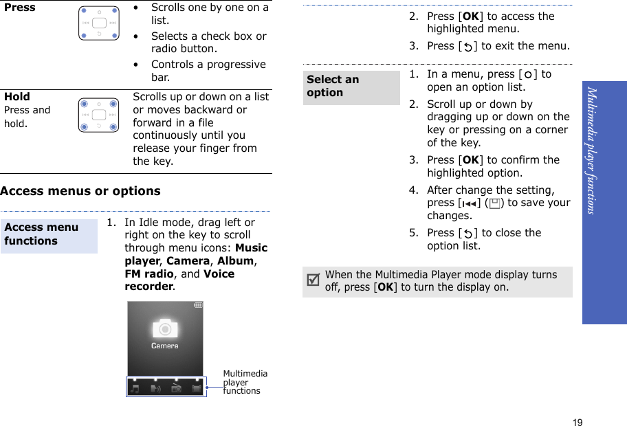 19Multimedia player functions    Access menus or optionsPress• Scrolls one by one on a list.• Selects a check box or radio button.• Controls a progressive bar.HoldPress and hold.Scrolls up or down on a list or moves backward or forward in a file continuously until you release your finger from the key.1. In Idle mode, drag left or right on the key to scroll  through menu icons: Music player, Camera, Album, FM radio, and Voice recorder.Access menu functionsMultimedia player functions2. Press [OK] to access the highlighted menu.3. Press [ ] to exit the menu.1. In a menu, press [ ] to open an option list.2. Scroll up or down by dragging up or down on the key or pressing on a corner of the key.3. Press [OK] to confirm the highlighted option.4. After change the setting, press [ ] ( ) to save your changes. 5. Press [ ] to close the option list.When the Multimedia Player mode display turns off, press [OK] to turn the display on.Select an option