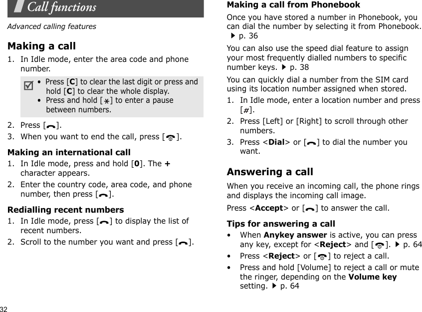 32Call functionsAdvanced calling featuresMaking a call1. In Idle mode, enter the area code and phone number.2. Press [ ].3. When you want to end the call, press [ ].Making an international call1. In Idle mode, press and hold [0]. The + character appears.2. Enter the country code, area code, and phone number, then press [ ].Redialling recent numbers1. In Idle mode, press [ ] to display the list of recent numbers.2. Scroll to the number you want and press [ ].Making a call from PhonebookOnce you have stored a number in Phonebook, you can dial the number by selecting it from Phonebook.p. 36You can also use the speed dial feature to assign your most frequently dialled numbers to specific number keys.p. 38You can quickly dial a number from the SIM card using its location number assigned when stored.1. In Idle mode, enter a location number and press [].2. Press [Left] or [Right] to scroll through other numbers.3. Press &lt;Dial&gt; or [ ] to dial the number you want.Answering a callWhen you receive an incoming call, the phone rings and displays the incoming call image. Press &lt;Accept&gt; or [ ] to answer the call.Tips for answering a call• When Anykey answer is active, you can press any key, except for &lt;Reject&gt; and [ ].p. 64• Press &lt;Reject&gt; or [ ] to reject a call.• Press and hold [Volume] to reject a call or mute the ringer, depending on the Volume key setting.p. 64•  Press [C] to clear the last digit or press and hold [C] to clear the whole display.•  Press and hold [ ] to enter a pause between numbers. 