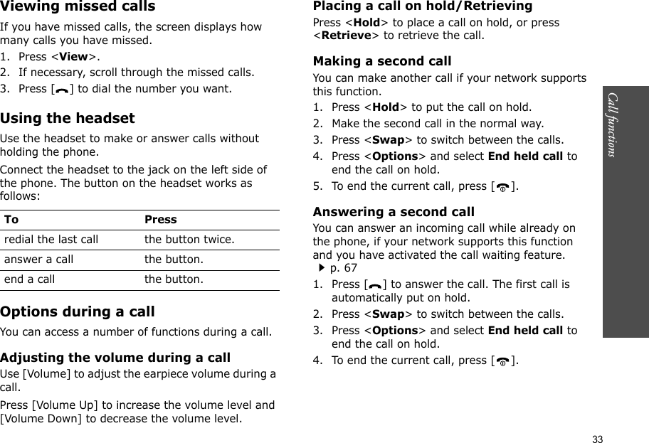 33Call functions    Viewing missed callsIf you have missed calls, the screen displays how many calls you have missed.1. Press &lt;View&gt;.2. If necessary, scroll through the missed calls.3. Press [ ] to dial the number you want.Using the headsetUse the headset to make or answer calls without holding the phone. Connect the headset to the jack on the left side of the phone. The button on the headset works as follows:Options during a callYou can access a number of functions during a call.Adjusting the volume during a callUse [Volume] to adjust the earpiece volume during a call.Press [Volume Up] to increase the volume level and [Volume Down] to decrease the volume level.Placing a call on hold/RetrievingPress &lt;Hold&gt; to place a call on hold, or press &lt;Retrieve&gt; to retrieve the call.Making a second callYou can make another call if your network supports this function.1. Press &lt;Hold&gt; to put the call on hold.2. Make the second call in the normal way.3. Press &lt;Swap&gt; to switch between the calls.4. Press &lt;Options&gt; and select End held call to end the call on hold.5. To end the current call, press [ ].Answering a second callYou can answer an incoming call while already on the phone, if your network supports this function and you have activated the call waiting feature.p. 67 1. Press [ ] to answer the call. The first call is automatically put on hold.2. Press &lt;Swap&gt; to switch between the calls.3. Press &lt;Options&gt; and select End held call to end the call on hold.4. To end the current call, press [ ].To Pressredial the last call the button twice.answer a call the button.end a call the button.
