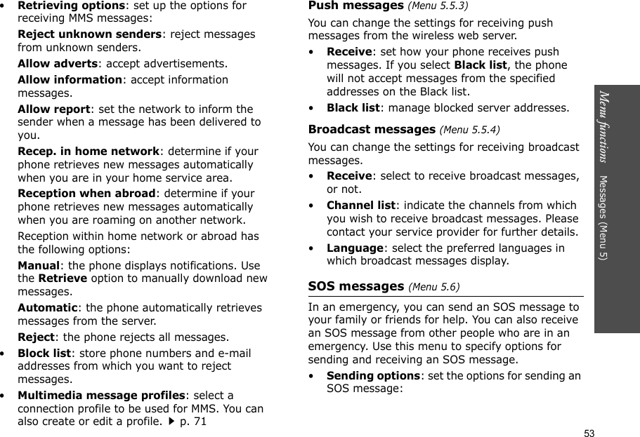 53Menu functions    Messages (Menu 5)•Retrieving options: set up the options for receiving MMS messages:Reject unknown senders: reject messages from unknown senders.Allow adverts: accept advertisements.Allow information: accept information messages.Allow report: set the network to inform the sender when a message has been delivered to you.Recep. in home network: determine if your phone retrieves new messages automatically when you are in your home service area.Reception when abroad: determine if your phone retrieves new messages automatically when you are roaming on another network.Reception within home network or abroad has the following options:Manual: the phone displays notifications. Use the Retrieve option to manually download new messages.Automatic: the phone automatically retrieves messages from the server.Reject: the phone rejects all messages.•Block list: store phone numbers and e-mail addresses from which you want to reject messages.•Multimedia message profiles: select a connection profile to be used for MMS. You can also create or edit a profile.p. 71 Push messages (Menu 5.5.3)You can change the settings for receiving push messages from the wireless web server.•Receive: set how your phone receives push messages. If you select Black list, the phone will not accept messages from the specified addresses on the Black list.•Black list: manage blocked server addresses.Broadcast messages (Menu 5.5.4)You can change the settings for receiving broadcast messages.•Receive: select to receive broadcast messages, or not.•Channel list: indicate the channels from which you wish to receive broadcast messages. Please contact your service provider for further details.•Language: select the preferred languages in which broadcast messages display.SOS messages (Menu 5.6)In an emergency, you can send an SOS message to your family or friends for help. You can also receive an SOS message from other people who are in an emergency. Use this menu to specify options for sending and receiving an SOS message.•Sending options: set the options for sending an SOS message: