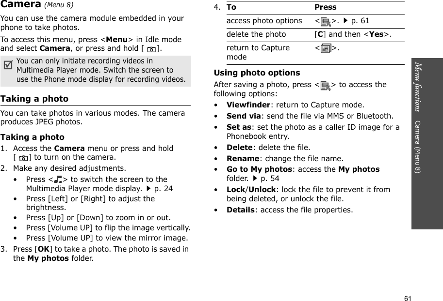61Menu functions    Camera (Menu 8)Camera (Menu 8)You can use the camera module embedded in your phone to take photos.To access this menu, press &lt;Menu&gt; in Idle mode and select Camera, or press and hold [ ].Taking a photoYou can take photos in various modes. The camera produces JPEG photos.Taking a photo1. Access the Camera menu or press and hold [] to turn on the camera.2. Make any desired adjustments.• Press &lt; &gt; to switch the screen to the Multimedia Player mode display.p. 24• Press [Left] or [Right] to adjust the brightness.• Press [Up] or [Down] to zoom in or out.• Press [Volume UP] to flip the image vertically.• Press [Volume UP] to view the mirror image.3. Press [OK] to take a photo. The photo is saved in the My photos folder.Using photo optionsAfter saving a photo, press &lt; &gt; to access the following options:•Viewfinder: return to Capture mode.•Send via: send the file via MMS or Bluetooth.•Set as: set the photo as a caller ID image for a Phonebook entry.•Delete: delete the file.•Rename: change the file name.•Go to My photos: access the My photos folder.p. 54•Lock/Unlock: lock the file to prevent it from being deleted, or unlock the file.•Details: access the file properties.You can only initiate recording videos in Multimedia Player mode. Switch the screen to  use the Phone mode display for recording videos.4.To Pressaccess photo options &lt; &gt;.p. 61delete the photo [C] and then &lt;Yes&gt;.return to Capture mode&lt;&gt;.