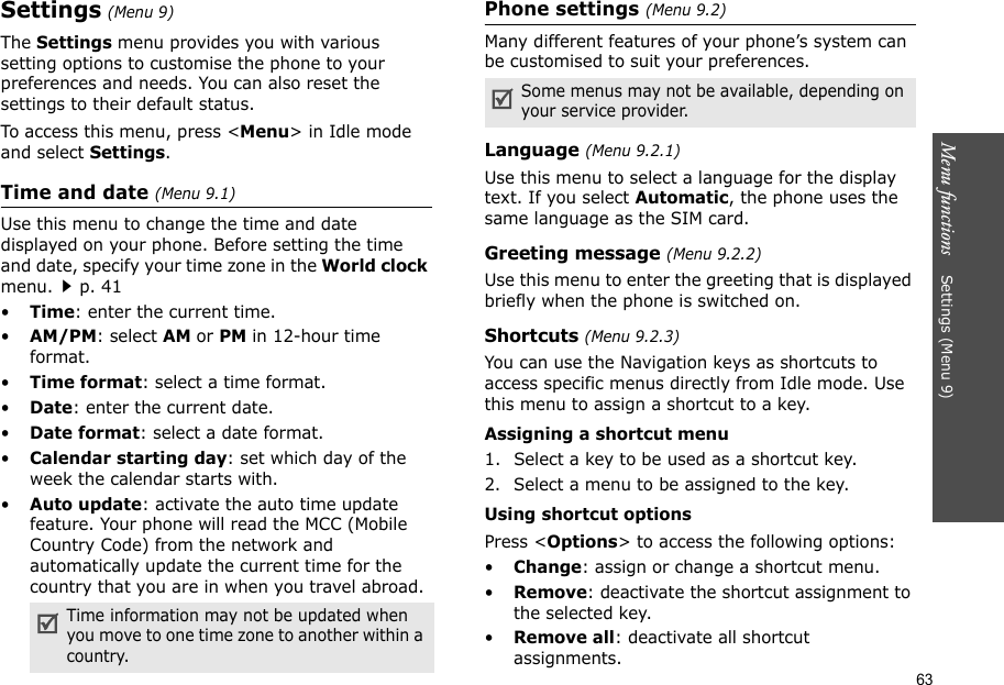63Menu functions    Settings (Menu 9)Settings (Menu 9)The Settings menu provides you with various setting options to customise the phone to your preferences and needs. You can also reset the settings to their default status.To access this menu, press &lt;Menu&gt; in Idle mode and select Settings.Time and date (Menu 9.1)Use this menu to change the time and date displayed on your phone. Before setting the time and date, specify your time zone in the World clock menu.p. 41•Time: enter the current time. •AM/PM: select AM or PM in 12-hour time format.•Time format: select a time format.•Date: enter the current date.•Date format: select a date format.•Calendar starting day: set which day of the week the calendar starts with.•Auto update: activate the auto time update feature. Your phone will read the MCC (Mobile Country Code) from the network and automatically update the current time for the country that you are in when you travel abroad.Phone settings (Menu 9.2)Many different features of your phone’s system can be customised to suit your preferences.Language (Menu 9.2.1)Use this menu to select a language for the display text. If you select Automatic, the phone uses the same language as the SIM card.Greeting message (Menu 9.2.2)Use this menu to enter the greeting that is displayed briefly when the phone is switched on.Shortcuts (Menu 9.2.3)You can use the Navigation keys as shortcuts to access specific menus directly from Idle mode. Use this menu to assign a shortcut to a key. Assigning a shortcut menu1. Select a key to be used as a shortcut key.2. Select a menu to be assigned to the key.Using shortcut optionsPress &lt;Options&gt; to access the following options:•Change: assign or change a shortcut menu.•Remove: deactivate the shortcut assignment to the selected key.•Remove all: deactivate all shortcut assignments.Time information may not be updated when you move to one time zone to another within a country.Some menus may not be available, depending on your service provider.