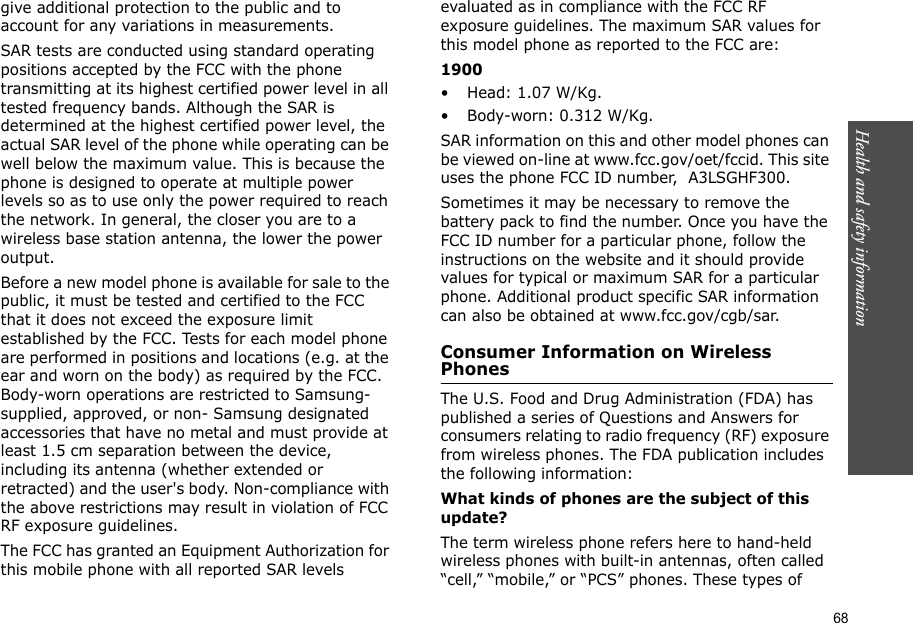 68Health and safety information    give additional protection to the public and to account for any variations in measurements.SAR tests are conducted using standard operating positions accepted by the FCC with the phone transmitting at its highest certified power level in all tested frequency bands. Although the SAR is determined at the highest certified power level, the actual SAR level of the phone while operating can be well below the maximum value. This is because the phone is designed to operate at multiple power levels so as to use only the power required to reach the network. In general, the closer you are to a wireless base station antenna, the lower the power output.Before a new model phone is available for sale to the public, it must be tested and certified to the FCC that it does not exceed the exposure limit established by the FCC. Tests for each model phone are performed in positions and locations (e.g. at the ear and worn on the body) as required by the FCC. Body-worn operations are restricted to Samsung-supplied, approved, or non- Samsung designated accessories that have no metal and must provide at least 1.5 cm separation between the device, including its antenna (whether extended or retracted) and the user&apos;s body. Non-compliance with the above restrictions may result in violation of FCC RF exposure guidelines.The FCC has granted an Equipment Authorization for this mobile phone with all reported SAR levels evaluated as in compliance with the FCC RF exposure guidelines. The maximum SAR values for this model phone as reported to the FCC are:1900• Head: 1.07 W/Kg.• Body-worn: 0.312 W/Kg.SAR information on this and other model phones can be viewed on-line at www.fcc.gov/oet/fccid. This site uses the phone FCC ID number,  A3LSGHF300.Sometimes it may be necessary to remove the battery pack to find the number. Once you have the FCC ID number for a particular phone, follow the instructions on the website and it should provide values for typical or maximum SAR for a particular phone. Additional product specific SAR information can also be obtained at www.fcc.gov/cgb/sar.Consumer Information on Wireless PhonesThe U.S. Food and Drug Administration (FDA) has published a series of Questions and Answers for consumers relating to radio frequency (RF) exposure from wireless phones. The FDA publication includes the following information:What kinds of phones are the subject of this update?The term wireless phone refers here to hand-held wireless phones with built-in antennas, often called “cell,” “mobile,” or “PCS” phones. These types of 