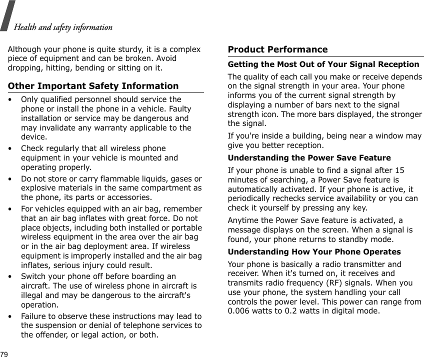 79Health and safety informationAlthough your phone is quite sturdy, it is a complex piece of equipment and can be broken. Avoid dropping, hitting, bending or sitting on it.Other Important Safety Information• Only qualified personnel should service the phone or install the phone in a vehicle. Faulty installation or service may be dangerous and may invalidate any warranty applicable to the device.• Check regularly that all wireless phone equipment in your vehicle is mounted and operating properly.• Do not store or carry flammable liquids, gases or explosive materials in the same compartment as the phone, its parts or accessories.• For vehicles equipped with an air bag, remember that an air bag inflates with great force. Do not place objects, including both installed or portable wireless equipment in the area over the air bag or in the air bag deployment area. If wireless equipment is improperly installed and the air bag inflates, serious injury could result.• Switch your phone off before boarding an aircraft. The use of wireless phone in aircraft is illegal and may be dangerous to the aircraft&apos;s operation.• Failure to observe these instructions may lead to the suspension or denial of telephone services to the offender, or legal action, or both.Product PerformanceGetting the Most Out of Your Signal ReceptionThe quality of each call you make or receive depends on the signal strength in your area. Your phone informs you of the current signal strength by displaying a number of bars next to the signal strength icon. The more bars displayed, the stronger the signal.If you&apos;re inside a building, being near a window may give you better reception.Understanding the Power Save FeatureIf your phone is unable to find a signal after 15 minutes of searching, a Power Save feature is automatically activated. If your phone is active, it periodically rechecks service availability or you can check it yourself by pressing any key.Anytime the Power Save feature is activated, a message displays on the screen. When a signal is found, your phone returns to standby mode.Understanding How Your Phone OperatesYour phone is basically a radio transmitter and receiver. When it&apos;s turned on, it receives and transmits radio frequency (RF) signals. When you use your phone, the system handling your call controls the power level. This power can range from 0.006 watts to 0.2 watts in digital mode.